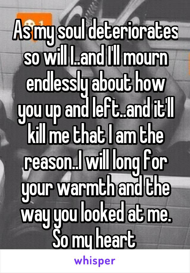 As my soul deteriorates so will I..and I'll mourn endlessly about how you up and left..and it'll kill me that I am the reason..I will long for your warmth and the way you looked at me. So my heart 