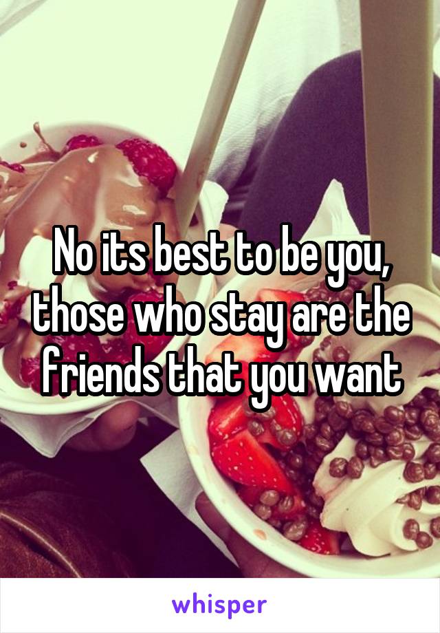 No its best to be you, those who stay are the friends that you want