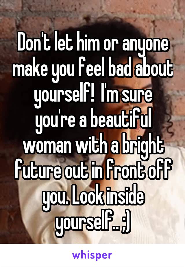 Don't let him or anyone make you feel bad about yourself!  I'm sure you're a beautiful woman with a bright future out in front off you. Look inside yourself.. ;)