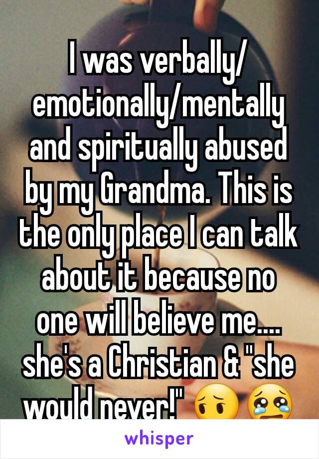 I was verbally/emotionally/mentally and spiritually abused by my Grandma. This is the only place I can talk about it because no one will believe me.... she's a Christian & "she would never!" 😔😢