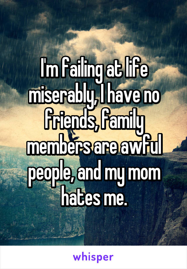 I'm failing at life miserably, I have no friends, family members are awful people, and my mom hates me.