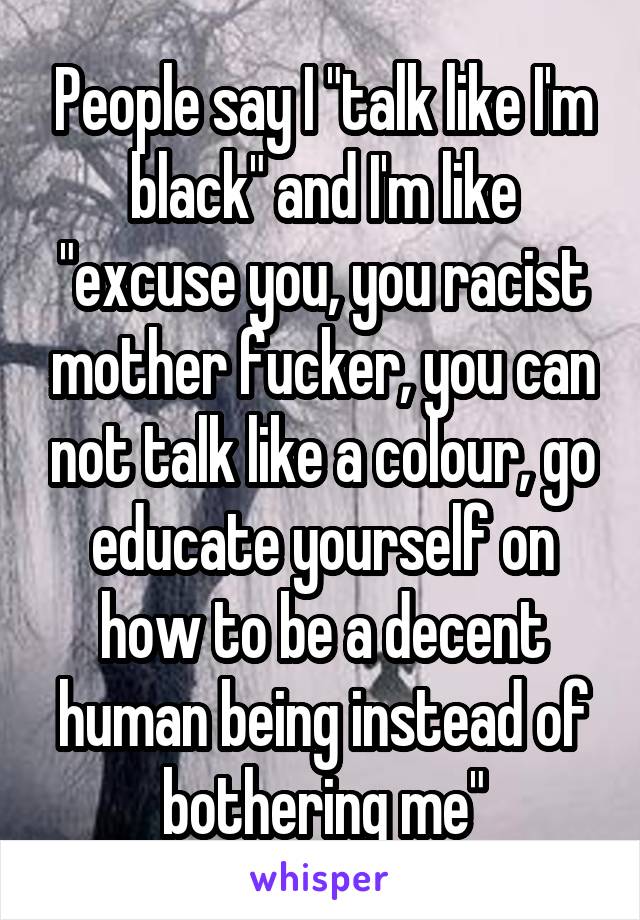 People say I "talk like I'm black" and I'm like "excuse you, you racist mother fucker, you can not talk like a colour, go educate yourself on how to be a decent human being instead of bothering me"