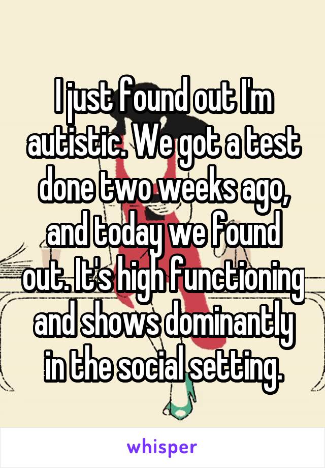 I just found out I'm autistic. We got a test done two weeks ago, and today we found out. It's high functioning and shows dominantly in the social setting.