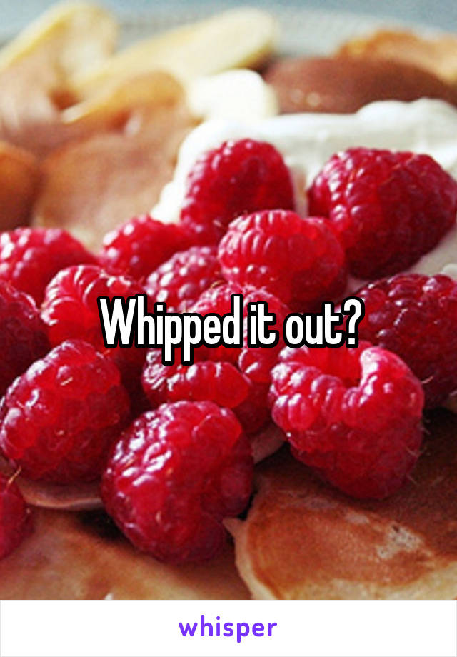 Whipped it out?