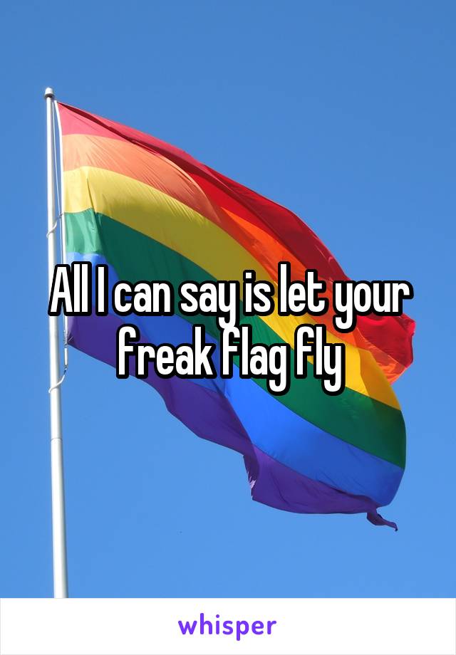 All I can say is let your freak flag fly