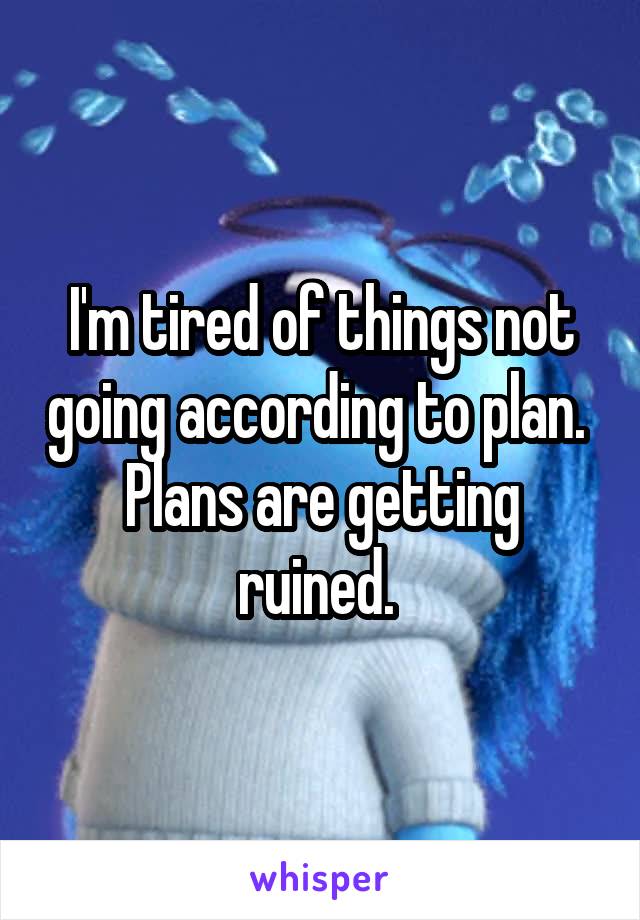 I'm tired of things not going according to plan. 
Plans are getting ruined. 