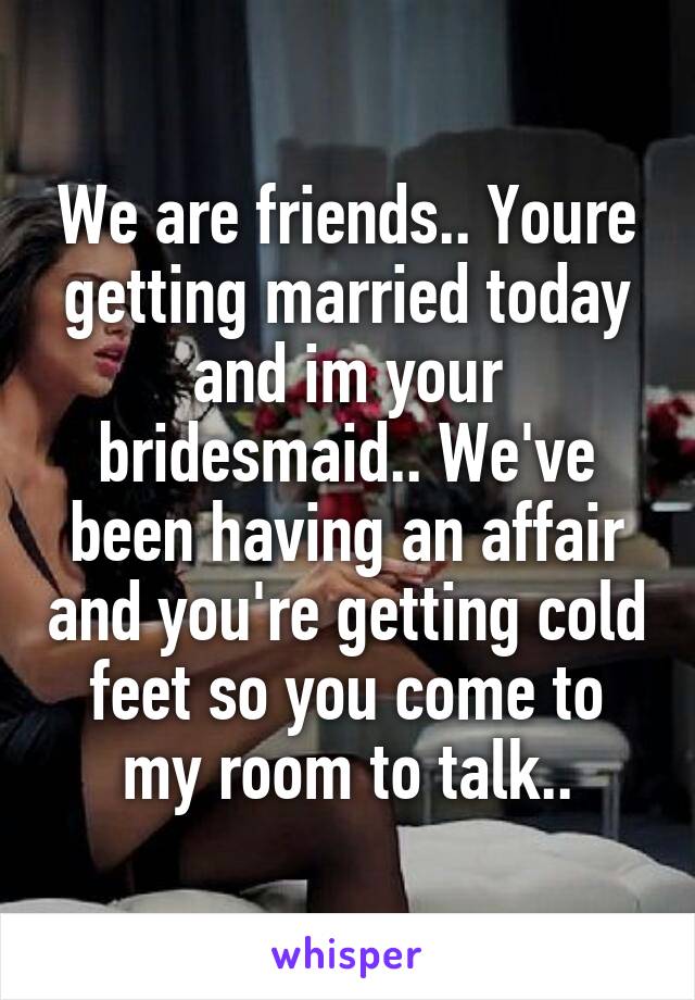 We are friends.. Youre getting married today and im your bridesmaid.. We've been having an affair and you're getting cold feet so you come to my room to talk..