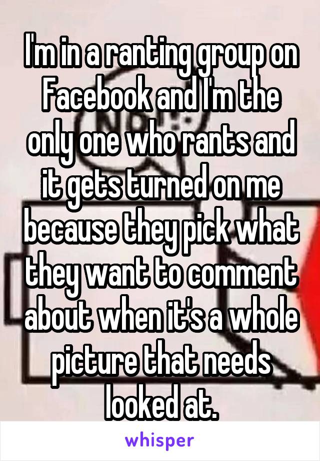 I'm in a ranting group on Facebook and I'm the only one who rants and it gets turned on me because they pick what they want to comment about when it's a whole picture that needs looked at.