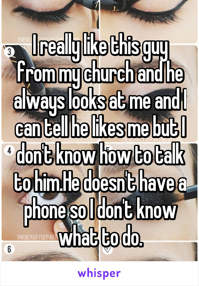 I really like this guy from my church and he always looks at me and I can tell he likes me but I don't know how to talk to him.He doesn't have a phone so I don't know what to do.