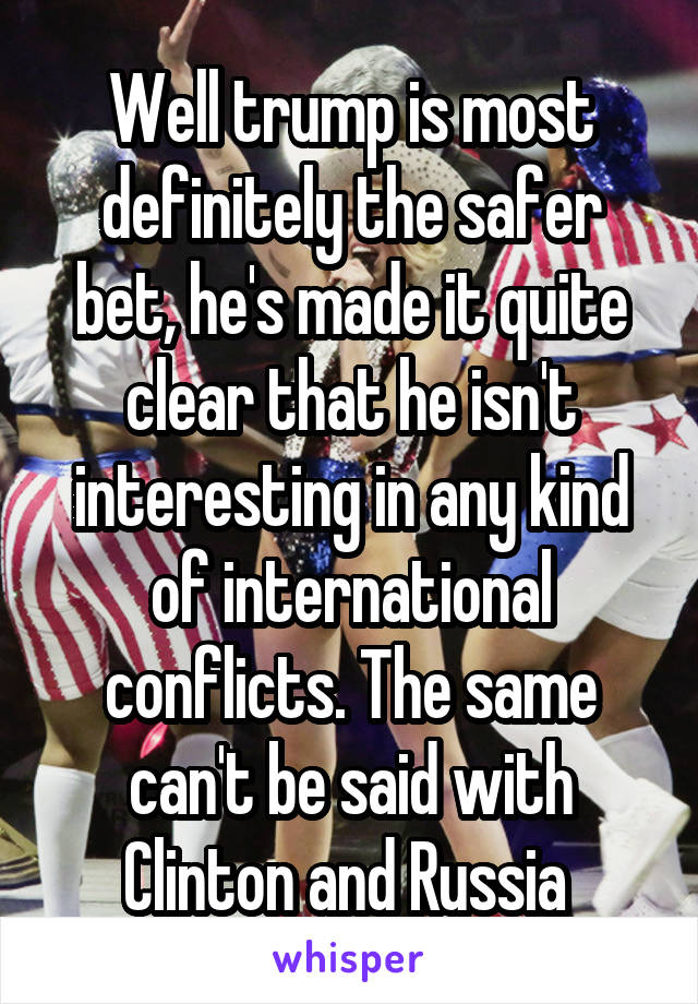 Well trump is most definitely the safer bet, he's made it quite clear that he isn't interesting in any kind of international conflicts. The same can't be said with Clinton and Russia 