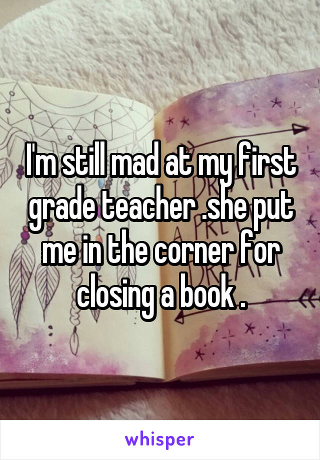 I'm still mad at my first grade teacher .she put me in the corner for closing a book .