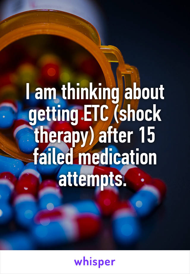 I am thinking about getting ETC (shock therapy) after 15 failed medication attempts. 