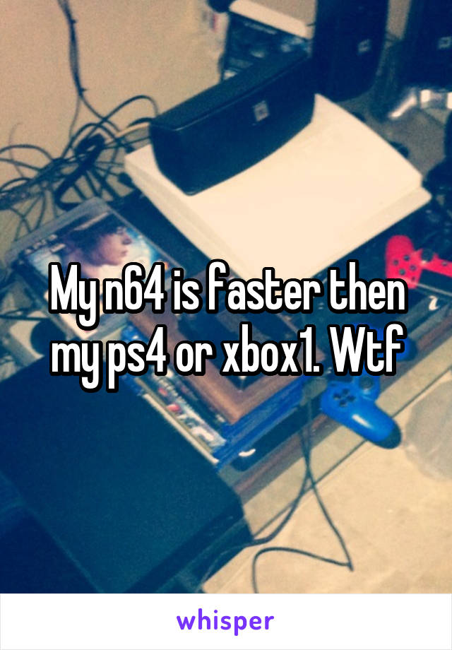 My n64 is faster then my ps4 or xbox1. Wtf