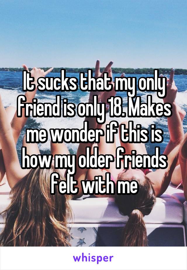 It sucks that my only friend is only 18. Makes me wonder if this is how my older friends felt with me