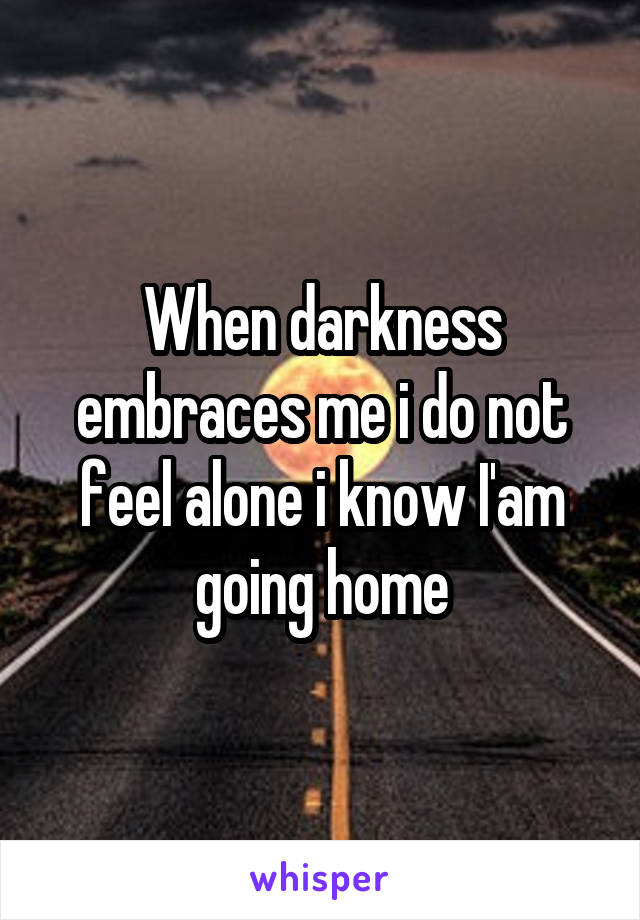 When darkness embraces me i do not feel alone i know I'am going home