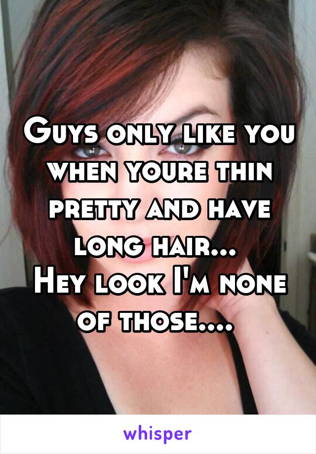 Guys only like you when youre thin pretty and have long hair... 
Hey look I'm none of those.... 