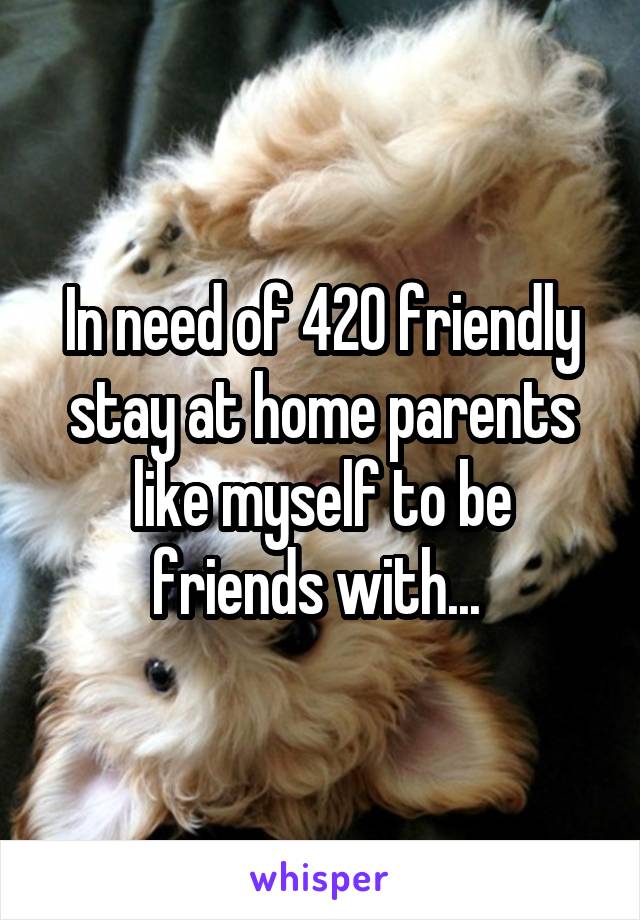 In need of 420 friendly stay at home parents like myself to be friends with... 