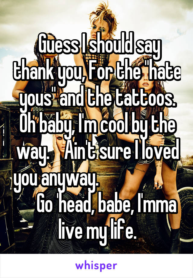  Guess I should say thank you, For the "hate yous" and the tattoos. Oh baby, I'm cool by the way.    Ain't sure I loved you anyway.                             Go 'head, babe, I'mma live my life.