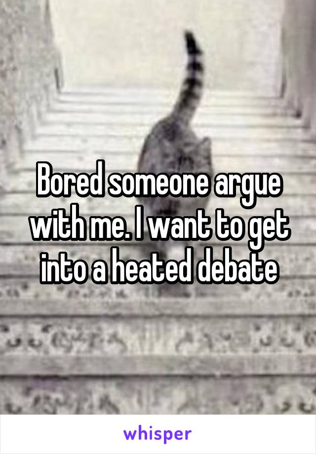 Bored someone argue with me. I want to get into a heated debate