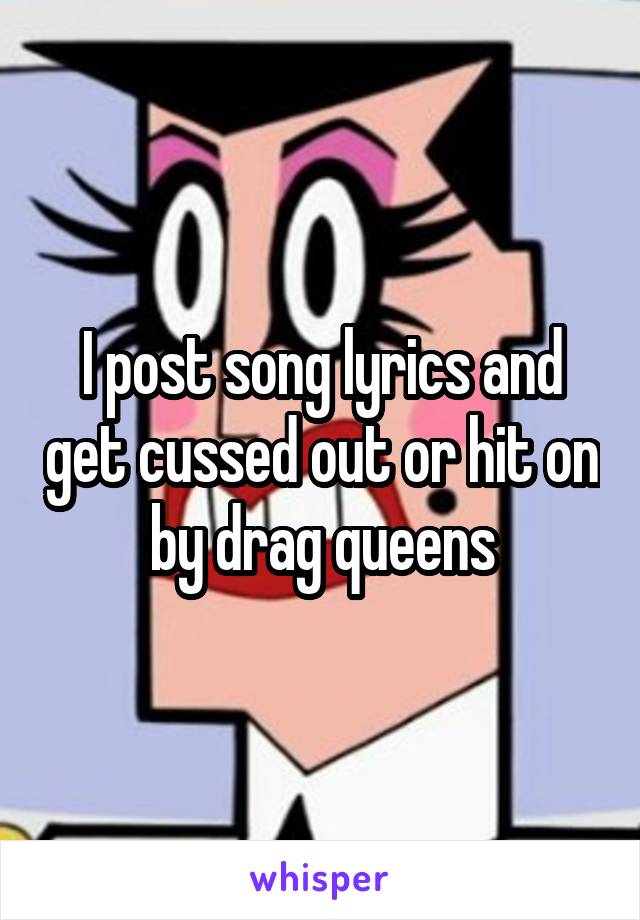 I post song lyrics and get cussed out or hit on by drag queens