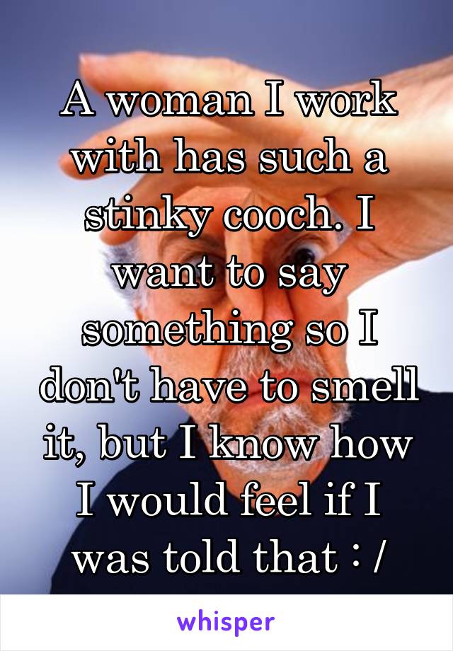 A woman I work with has such a stinky cooch. I want to say something so I don't have to smell it, but I know how I would feel if I was told that : /