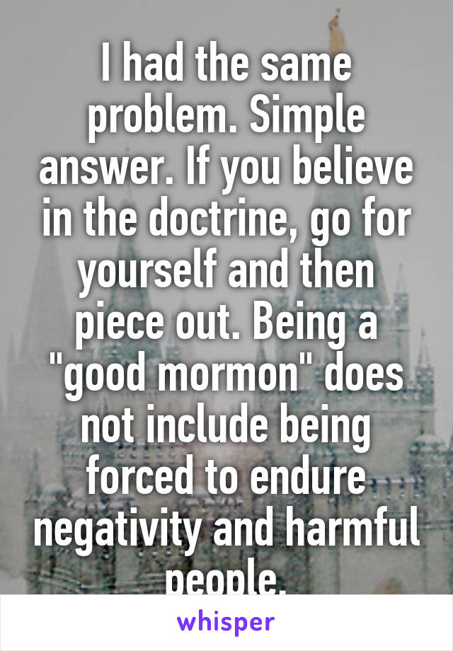 I had the same problem. Simple answer. If you believe in the doctrine, go for yourself and then piece out. Being a "good mormon" does not include being forced to endure negativity and harmful people.