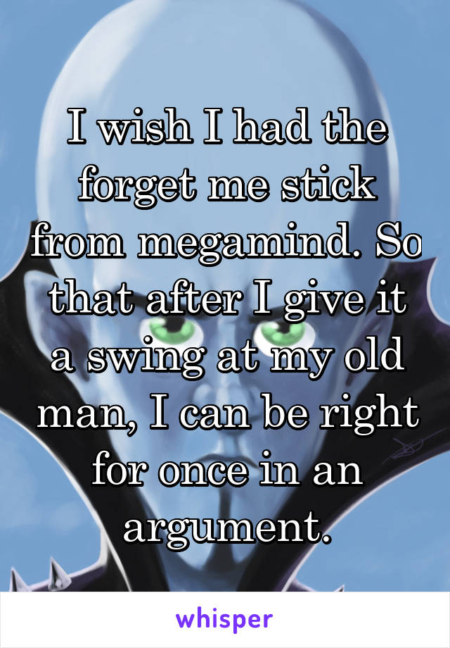 I wish I had the forget me stick from megamind. So that after I give it a swing at my old man, I can be right for once in an argument.