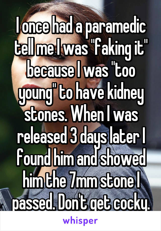 I once had a paramedic tell me I was "faking it" because I was "too young" to have kidney stones. When I was released 3 days later I found him and showed him the 7mm stone I passed. Don't get cocky.