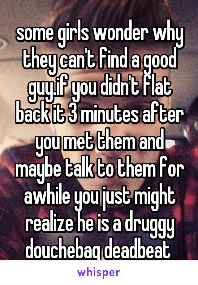 some girls wonder why they can't find a good guy.if you didn't flat back it 3 minutes after you met them and maybe talk to them for awhile you just might realize he is a druggy douchebag deadbeat 