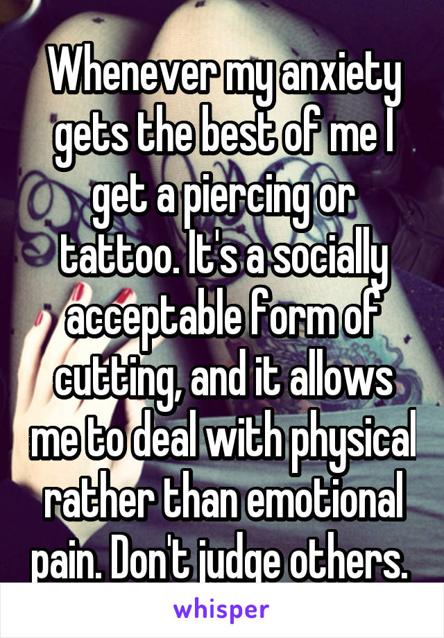 Whenever my anxiety gets the best of me I get a piercing or tattoo. It's a socially acceptable form of cutting, and it allows me to deal with physical rather than emotional pain. Don't judge others. 