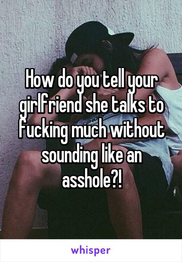 How do you tell your girlfriend she talks to fucking much without sounding like an asshole?!