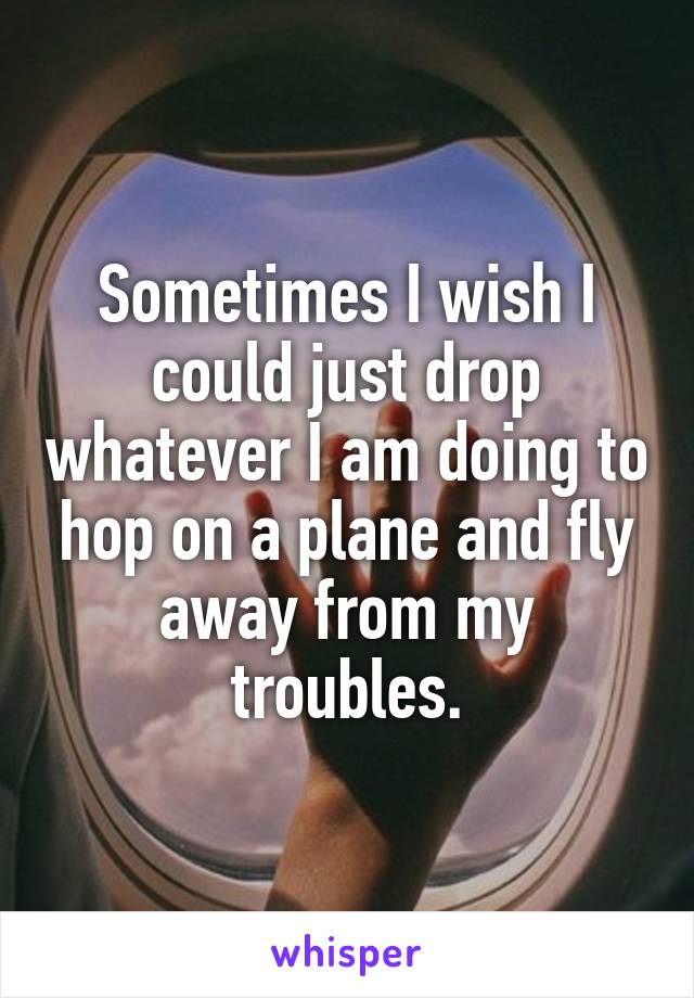 Sometimes I wish I could just drop whatever I am doing to hop on a plane and fly away from my troubles.