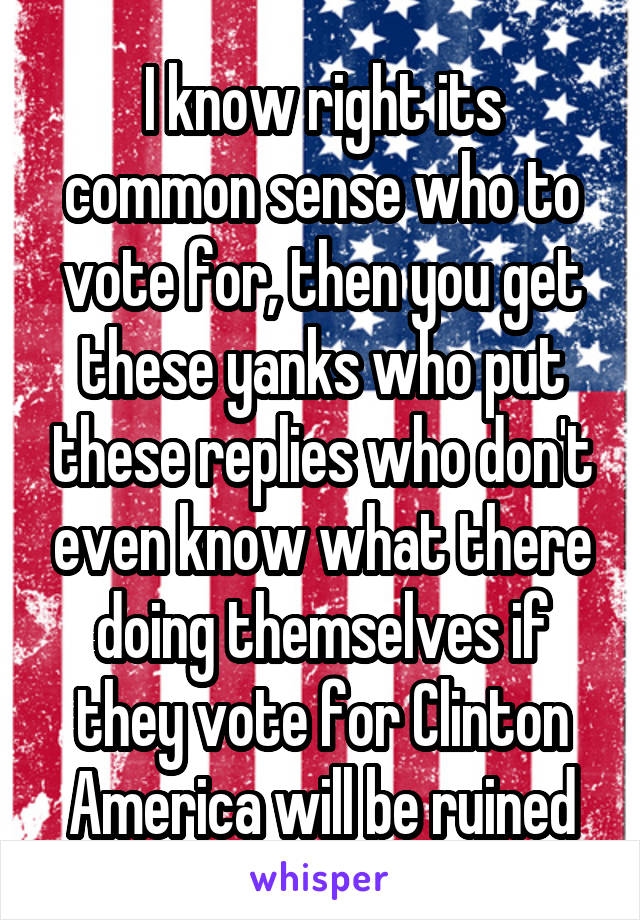 I know right its common sense who to vote for, then you get these yanks who put these replies who don't even know what there doing themselves if they vote for Clinton America will be ruined