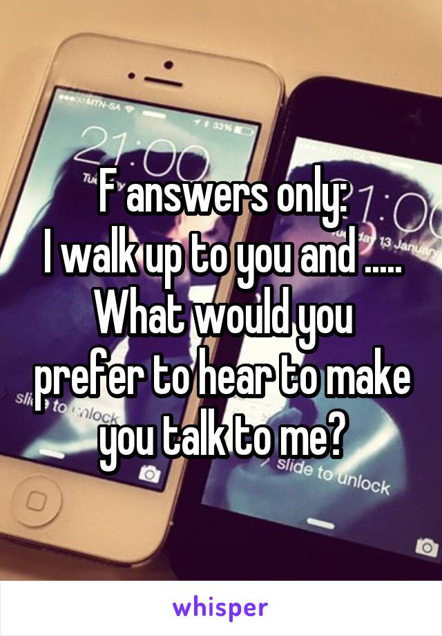 F answers only:
I walk up to you and .....
What would you prefer to hear to make you talk to me?