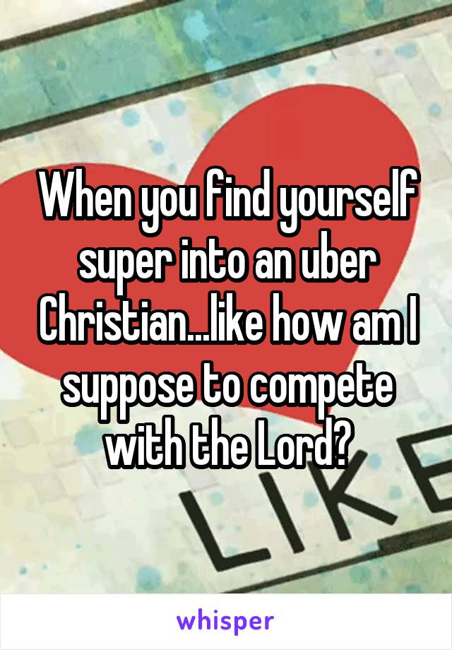 When you find yourself super into an uber Christian...like how am I suppose to compete with the Lord?