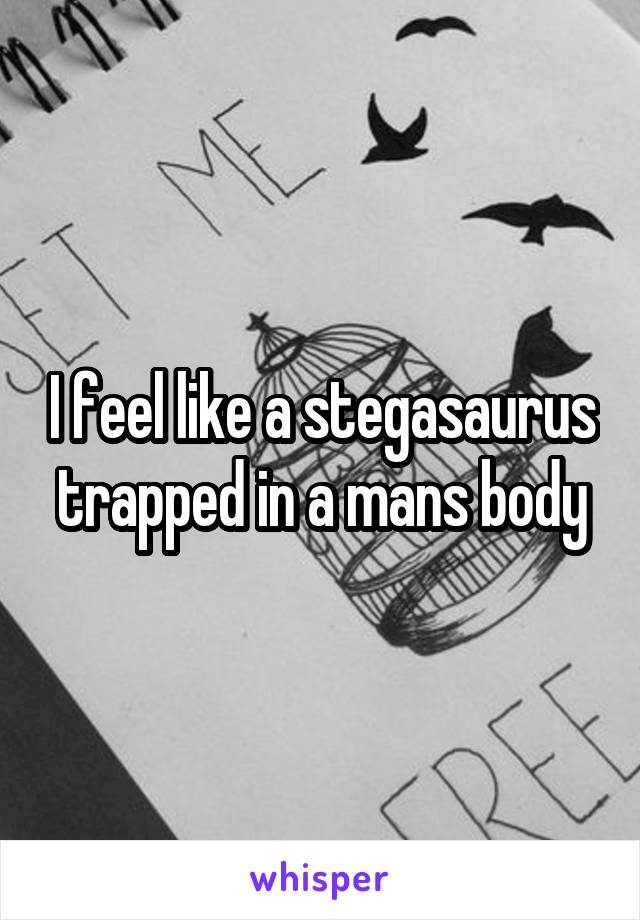 I feel like a stegasaurus trapped in a mans body