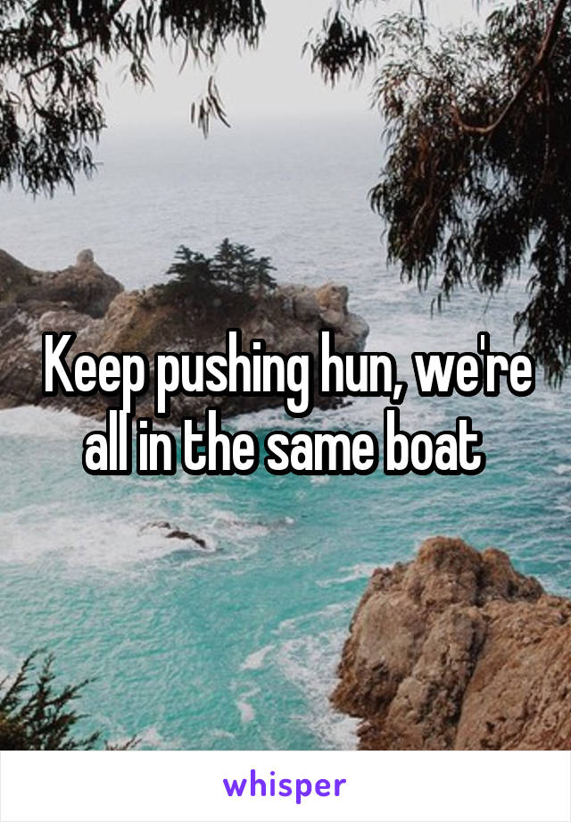 Keep pushing hun, we're all in the same boat 