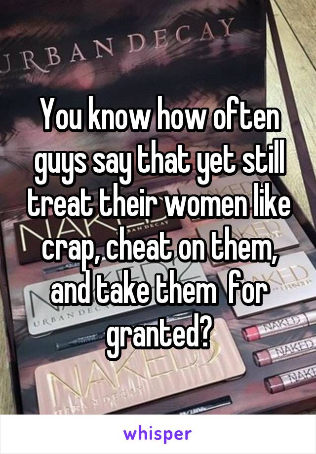 You know how often guys say that yet still treat their women like crap, cheat on them, and take them  for granted?