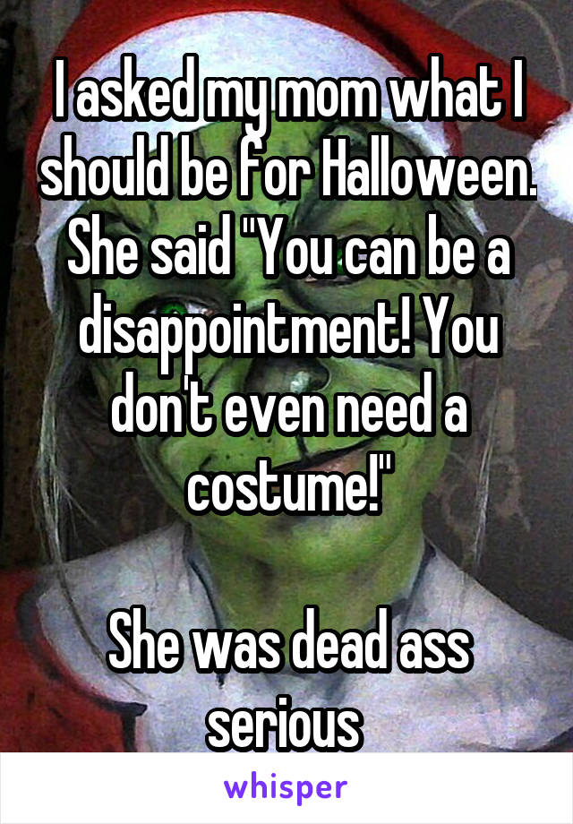 I asked my mom what I should be for Halloween. She said "You can be a disappointment! You don't even need a costume!"

She was dead ass serious 