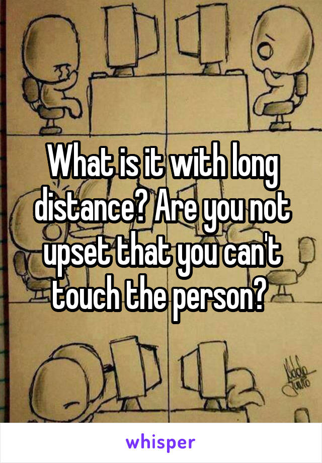 What is it with long distance? Are you not upset that you can't touch the person? 