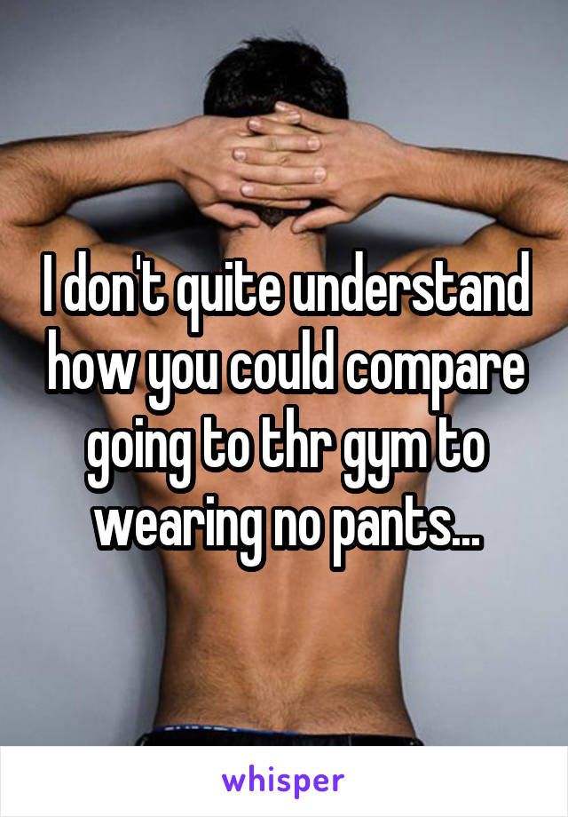 I don't quite understand how you could compare going to thr gym to wearing no pants...