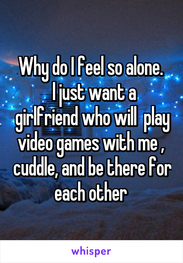 Why do I feel so alone. 
 I just want a girlfriend who will  play video games with me ,  cuddle, and be there for each other 