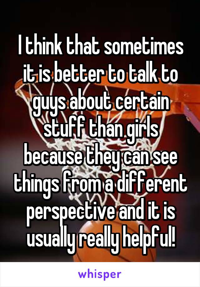 I think that sometimes it is better to talk to guys about certain stuff than girls because they can see things from a different perspective and it is usually really helpful!