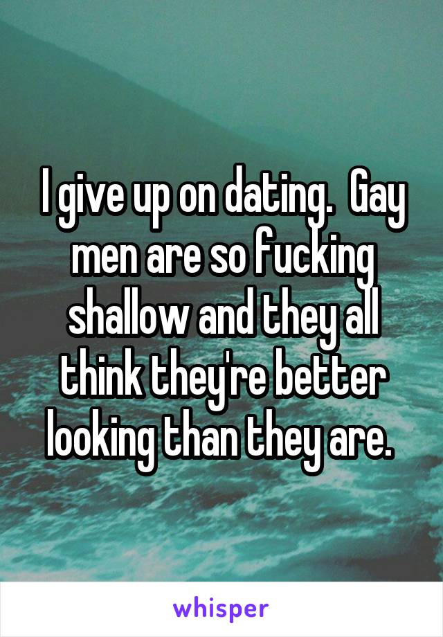 I give up on dating.  Gay men are so fucking shallow and they all think they're better looking than they are. 