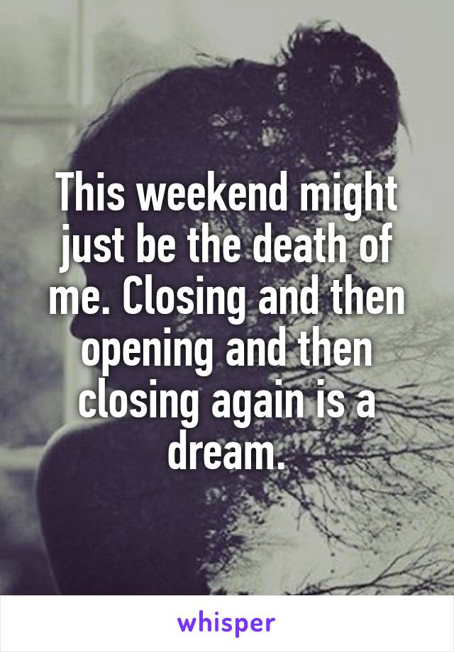 This weekend might just be the death of me. Closing and then opening and then closing again is a dream.