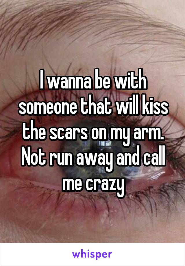 I wanna be with someone that will kiss the scars on my arm. Not run away and call me crazy