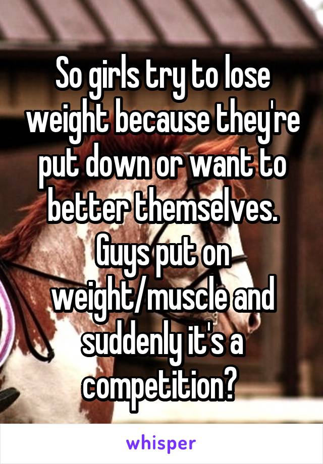 So girls try to lose weight because they're put down or want to better themselves. Guys put on weight/muscle and suddenly it's a competition? 