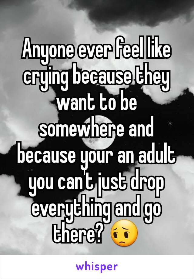 Anyone ever feel like crying because they want to be somewhere and because your an adult you can't just drop everything and go there? 😔