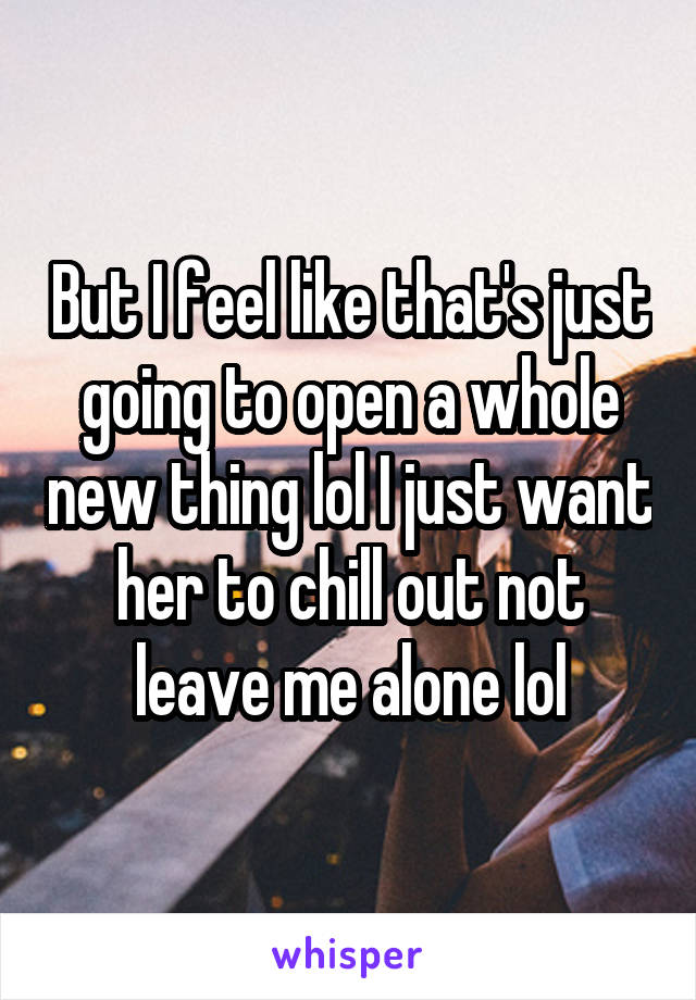 But I feel like that's just going to open a whole new thing lol I just want her to chill out not leave me alone lol