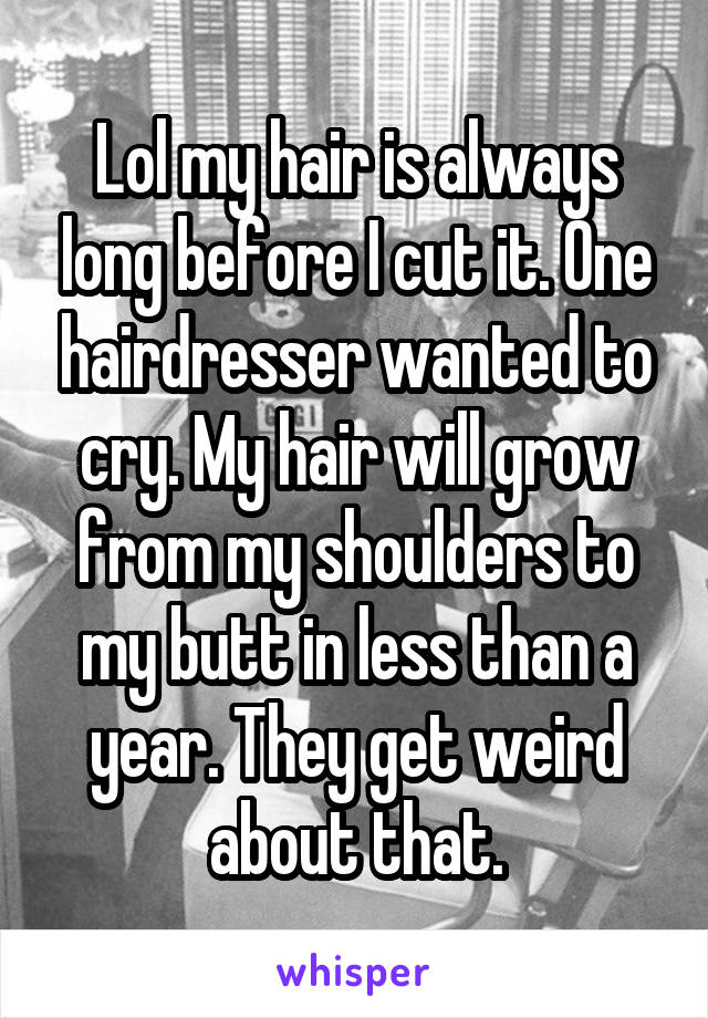 Lol my hair is always long before I cut it. One hairdresser wanted to cry. My hair will grow from my shoulders to my butt in less than a year. They get weird about that.